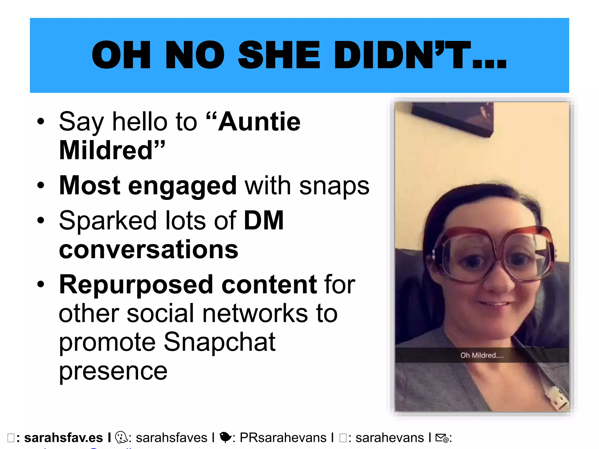 🖥: sarahsfav.es I 👻: sarahsfaves I 🐤: PRsarahevans I 🖥: sarahevans I 📧:
OH NO SHE DIDN’T…
• Say hello to “Auntie
Mildred”
• Most engaged with snaps
• Sparked lots of DM
conversations
• Repurposed content for
other social networks to
promote Snapchat
presence
 