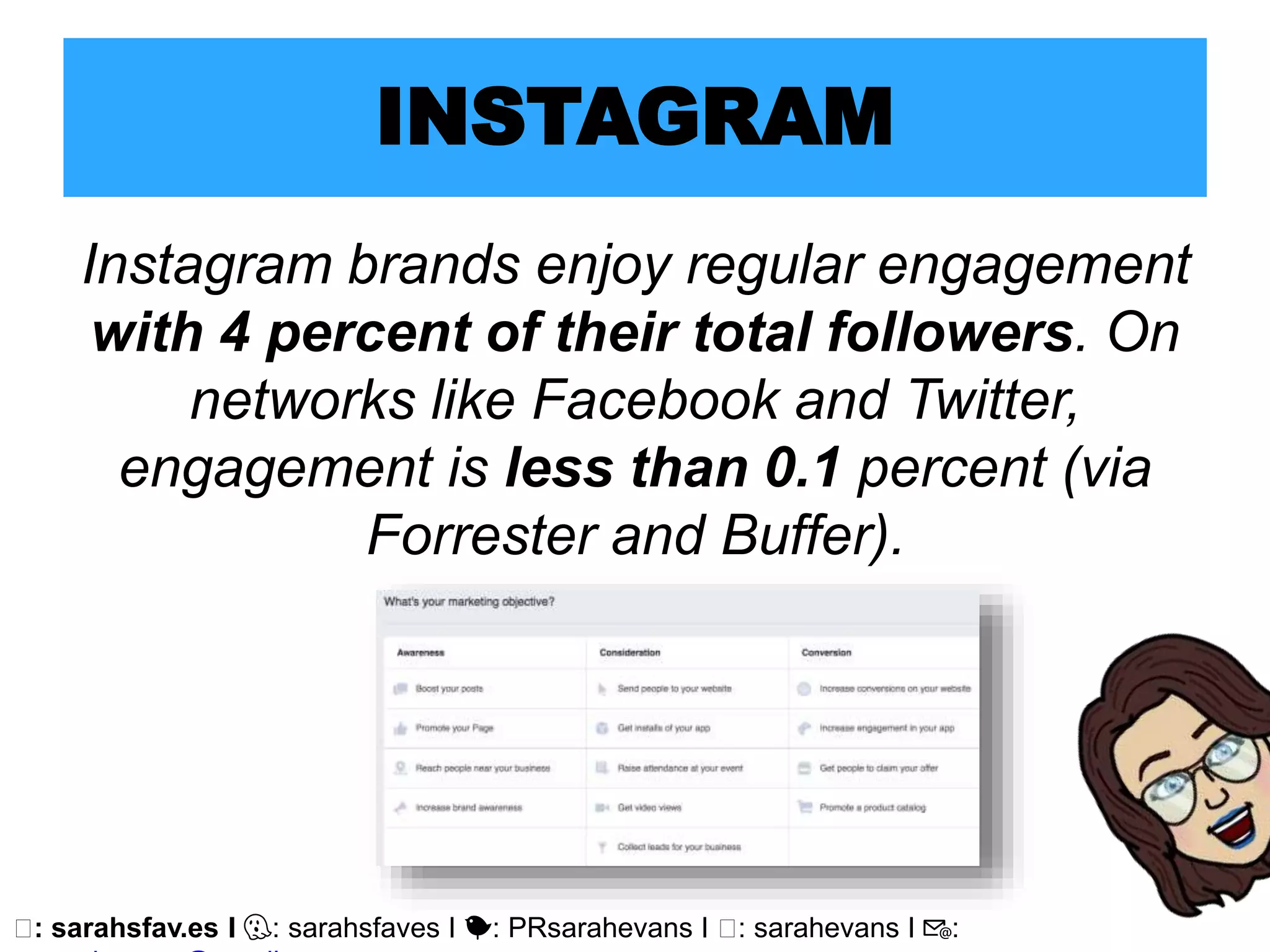 🖥: sarahsfav.es I 👻: sarahsfaves I 🐤: PRsarahevans I 🖥: sarahevans I 📧:
INSTAGRAM
Instagram brands enjoy regular engagement
with 4 percent of their total followers. On
networks like Facebook and Twitter,
engagement is less than 0.1 percent (via
Forrester and Buffer).
 