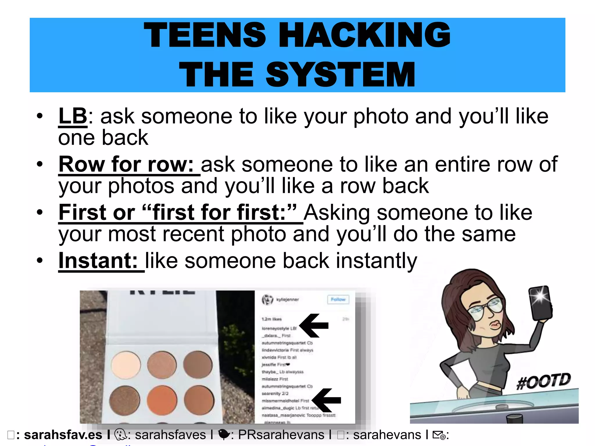 🖥: sarahsfav.es I 👻: sarahsfaves I 🐤: PRsarahevans I 🖥: sarahevans I 📧:
TEENS HACKING
THE SYSTEM
• LB: ask someone to like your photo and you’ll like
one back
• Row for row: ask someone to like an entire row of
your photos and you’ll like a row back
• First or “first for first:” Asking someone to like
your most recent photo and you’ll do the same
• Instant: like someone back instantly


 
