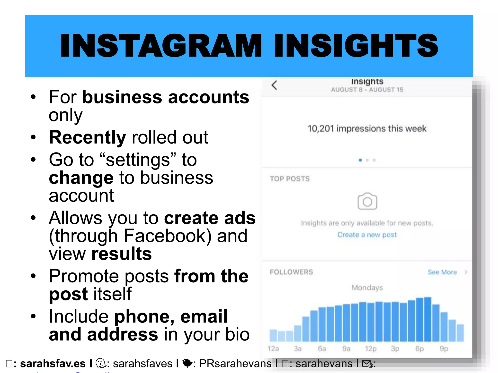 🖥: sarahsfav.es I 👻: sarahsfaves I 🐤: PRsarahevans I 🖥: sarahevans I 📧:
INSTAGRAM INSIGHTS
• For business accounts
only
• Recently rolled out
• Go to “settings” to
change to business
account
• Allows you to create ads
(through Facebook) and
view results
• Promote posts from the
post itself
• Include phone, email
and address in your bio
 