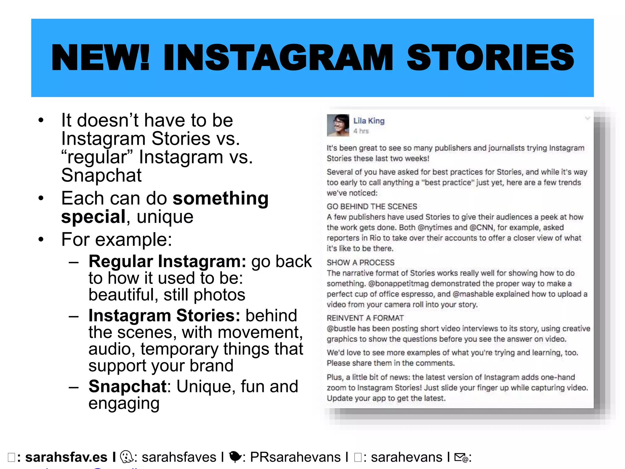 🖥: sarahsfav.es I 👻: sarahsfaves I 🐤: PRsarahevans I 🖥: sarahevans I 📧:
NEW! INSTAGRAM STORIES
• It doesn’t have to be
Instagram Stories vs.
“regular” Instagram vs.
Snapchat
• Each can do something
special, unique
• For example:
– Regular Instagram: go back
to how it used to be:
beautiful, still photos
– Instagram Stories: behind
the scenes, with movement,
audio, temporary things that
support your brand
– Snapchat: Unique, fun and
engaging
 