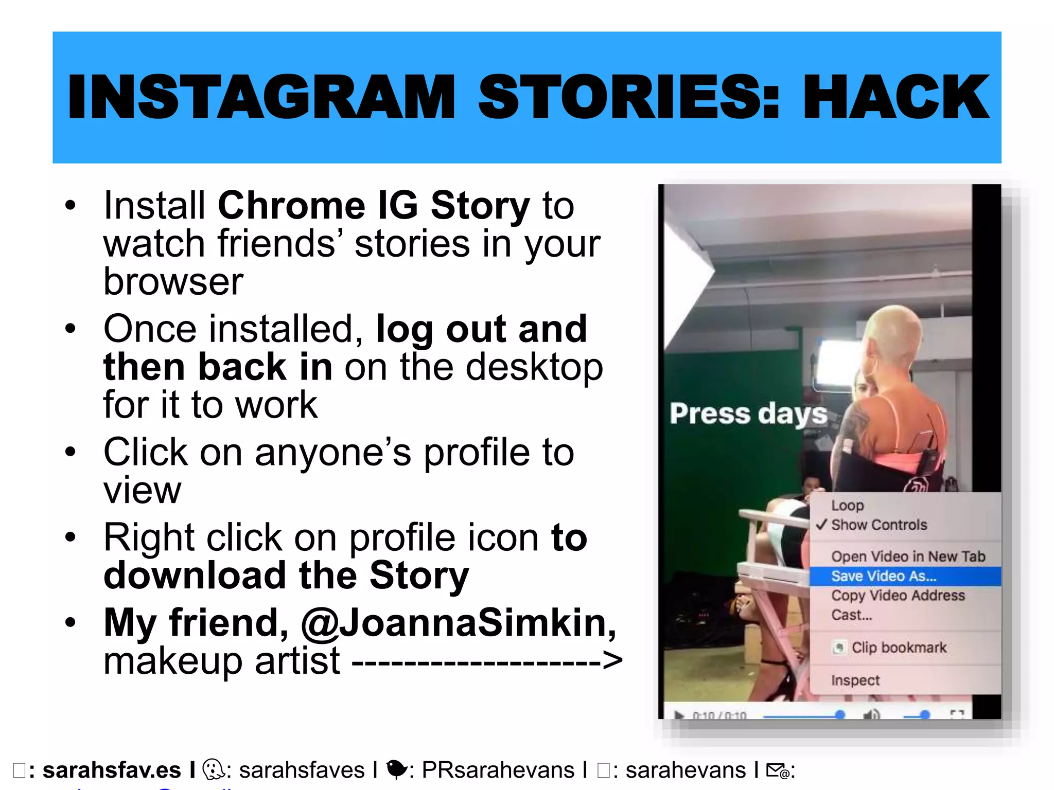 🖥: sarahsfav.es I 👻: sarahsfaves I 🐤: PRsarahevans I 🖥: sarahevans I 📧:
INSTAGRAM STORIES: HACK
• Install Chrome IG Story to
watch friends’ stories in your
browser
• Once installed, log out and
then back in on the desktop
for it to work
• Click on anyone’s profile to
view
• Right click on profile icon to
download the Story
• My friend, @JoannaSimkin,
makeup artist ------------------->
 