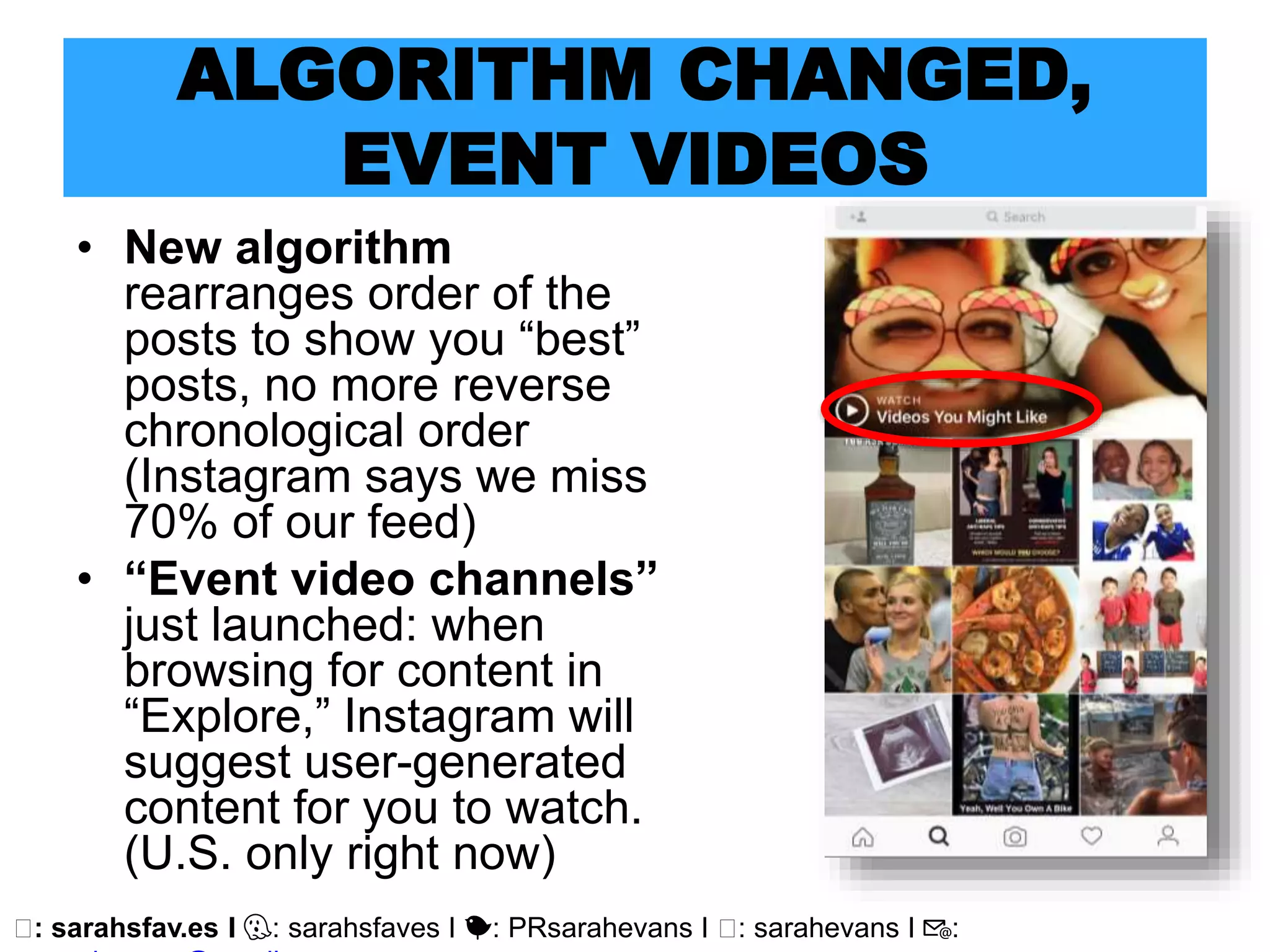 🖥: sarahsfav.es I 👻: sarahsfaves I 🐤: PRsarahevans I 🖥: sarahevans I 📧:
ALGORITHM CHANGED,
EVENT VIDEOS
• New algorithm
rearranges order of the
posts to show you “best”
posts, no more reverse
chronological order
(Instagram says we miss
70% of our feed)
• “Event video channels”
just launched: when
browsing for content in
“Explore,” Instagram will
suggest user-generated
content for you to watch.
(U.S. only right now)
 