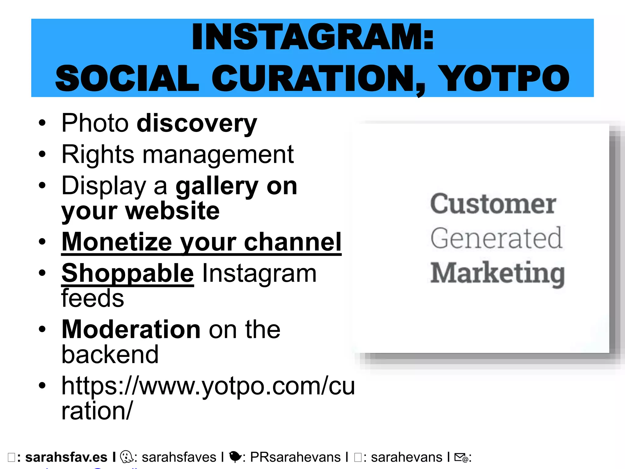 🖥: sarahsfav.es I 👻: sarahsfaves I 🐤: PRsarahevans I 🖥: sarahevans I 📧:
INSTAGRAM:
SOCIAL CURATION, YOTPO
• Photo discovery
• Rights management
• Display a gallery on
your website
• Monetize your channel
• Shoppable Instagram
feeds
• Moderation on the
backend
• https://www.yotpo.com/cu
ration/
 