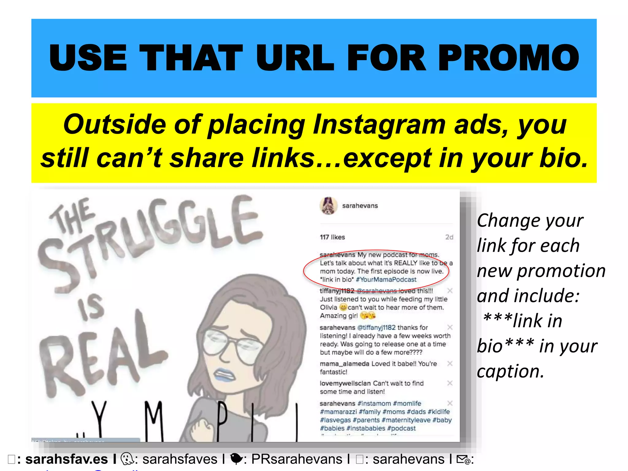 🖥: sarahsfav.es I 👻: sarahsfaves I 🐤: PRsarahevans I 🖥: sarahevans I 📧:
USE THAT URL FOR PROMO
Outside of placing Instagram ads, you
still can’t share links…except in your bio.
Change your
link for each
new promotion
and include:
***link in
bio*** in your
caption.
 