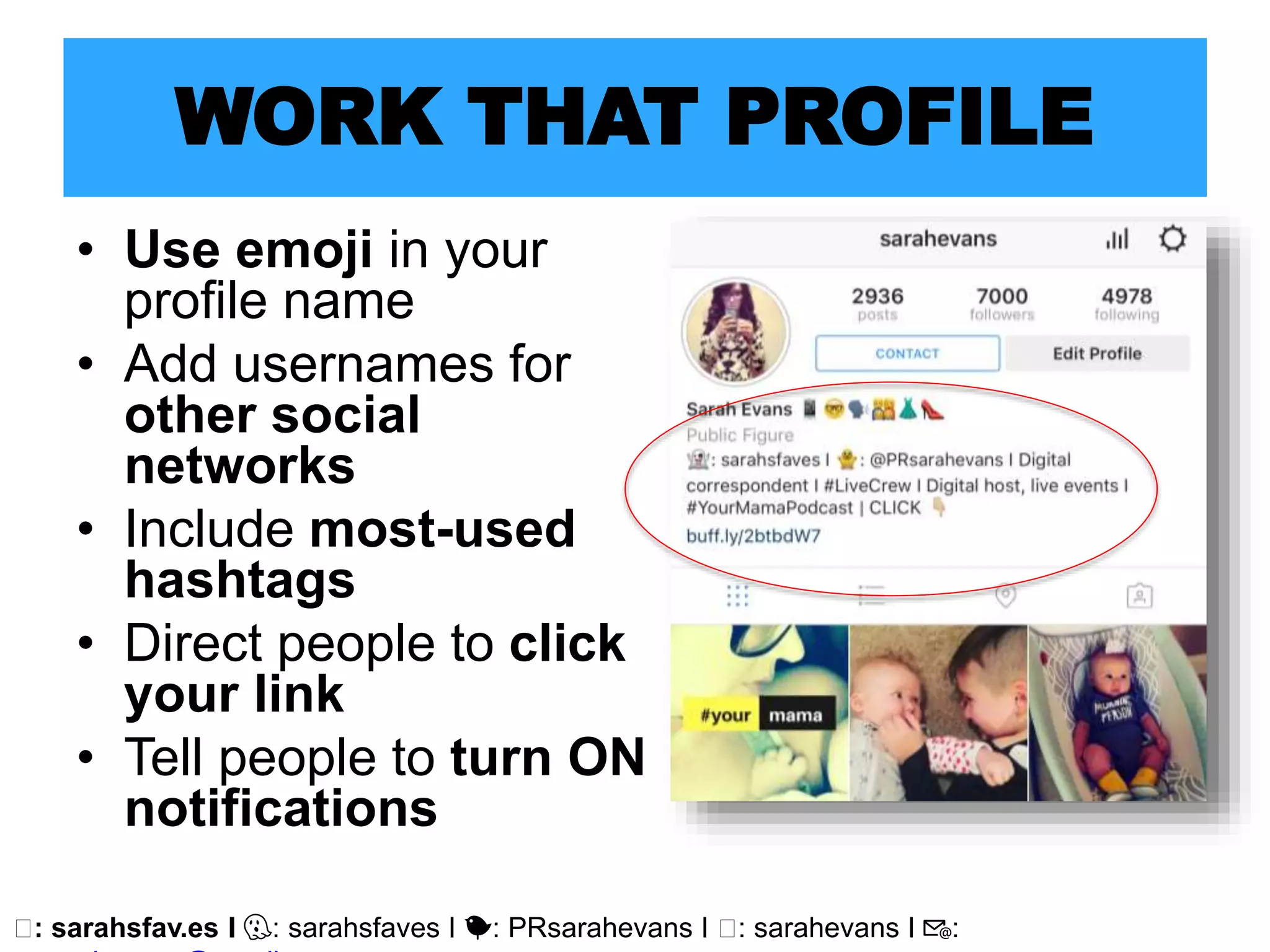 🖥: sarahsfav.es I 👻: sarahsfaves I 🐤: PRsarahevans I 🖥: sarahevans I 📧:
WORK THAT PROFILE
• Use emoji in your
profile name
• Add usernames for
other social
networks
• Include most-used
hashtags
• Direct people to click
your link
• Tell people to turn ON
notifications
 
