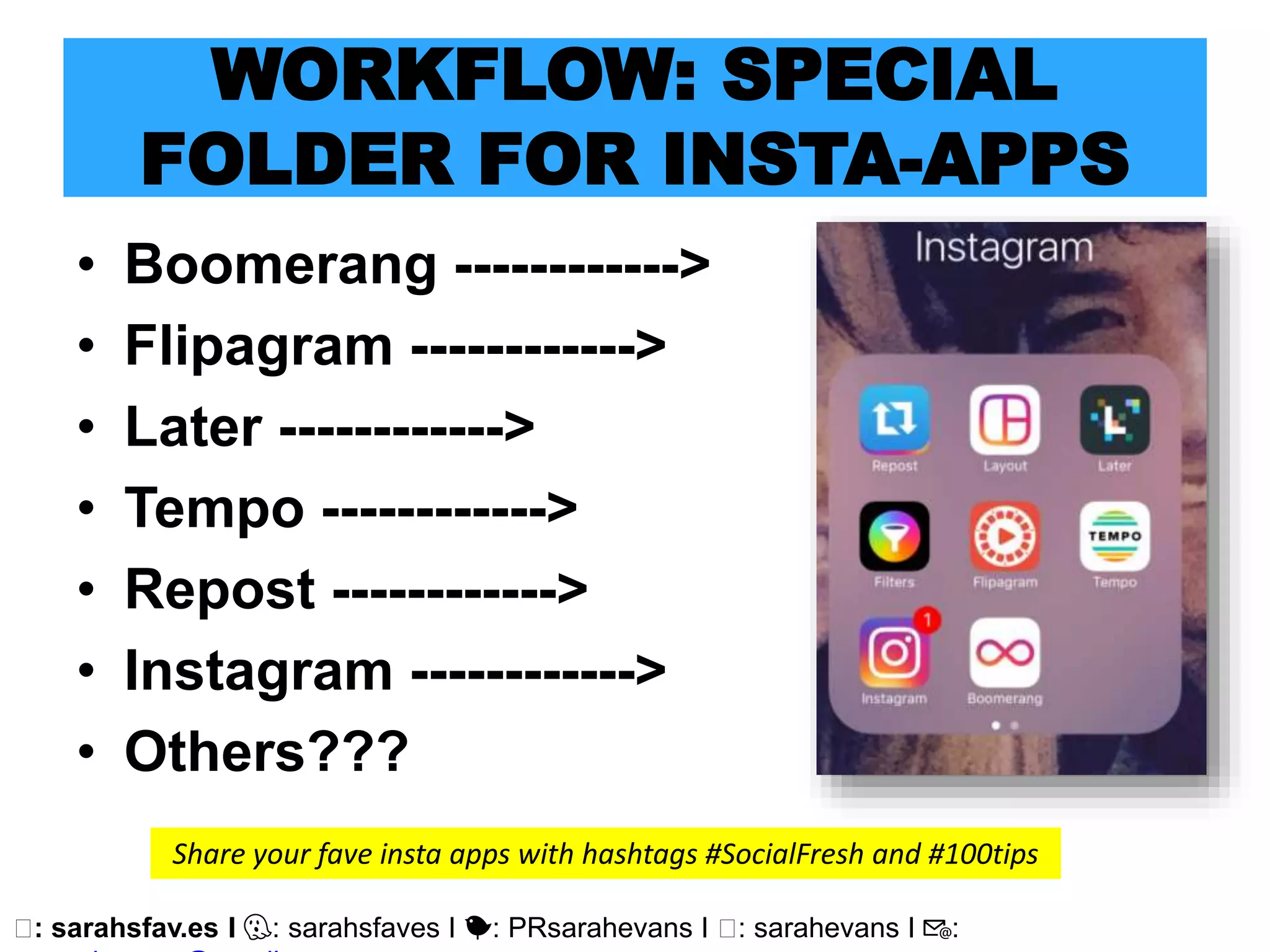 🖥: sarahsfav.es I 👻: sarahsfaves I 🐤: PRsarahevans I 🖥: sarahevans I 📧:
WORKFLOW: SPECIAL
FOLDER FOR INSTA-APPS
• Boomerang ------------>
• Flipagram ------------>
• Later ------------>
• Tempo ------------>
• Repost ------------>
• Instagram ------------>
• Others???
Share your fave insta apps with hashtags #SocialFresh and #100tips
 