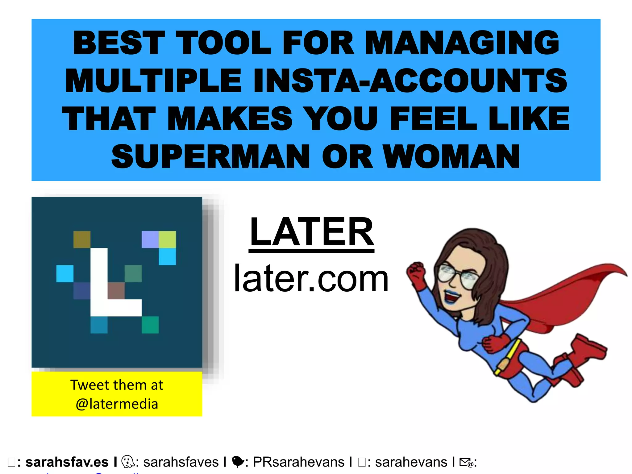 🖥: sarahsfav.es I 👻: sarahsfaves I 🐤: PRsarahevans I 🖥: sarahevans I 📧:
BEST TOOL FOR MANAGING
MULTIPLE INSTA-ACCOUNTS
THAT MAKES YOU FEEL LIKE
SUPERMAN OR WOMAN
LATER
later.com
Tweet them at
@latermedia
 