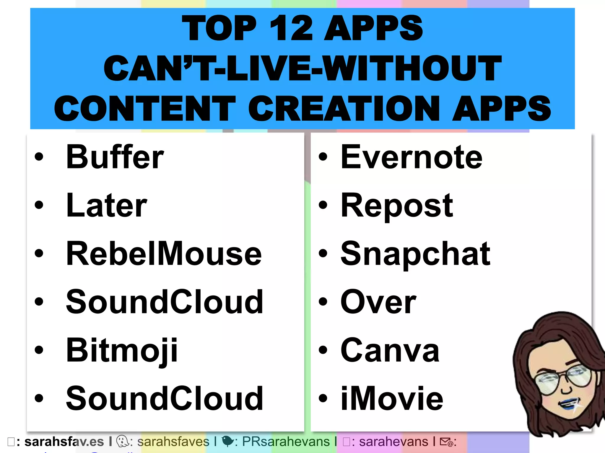 🖥: sarahsfav.es I 👻: sarahsfaves I 🐤: PRsarahevans I 🖥: sarahevans I 📧:
TOP 12 APPS
CAN’T-LIVE-WITHOUT
CONTENT CREATION APPS
• Buffer
• Later
• RebelMouse
• SoundCloud
• Bitmoji
• SoundCloud
• Evernote
• Repost
• Snapchat
• Over
• Canva
• iMovie
 