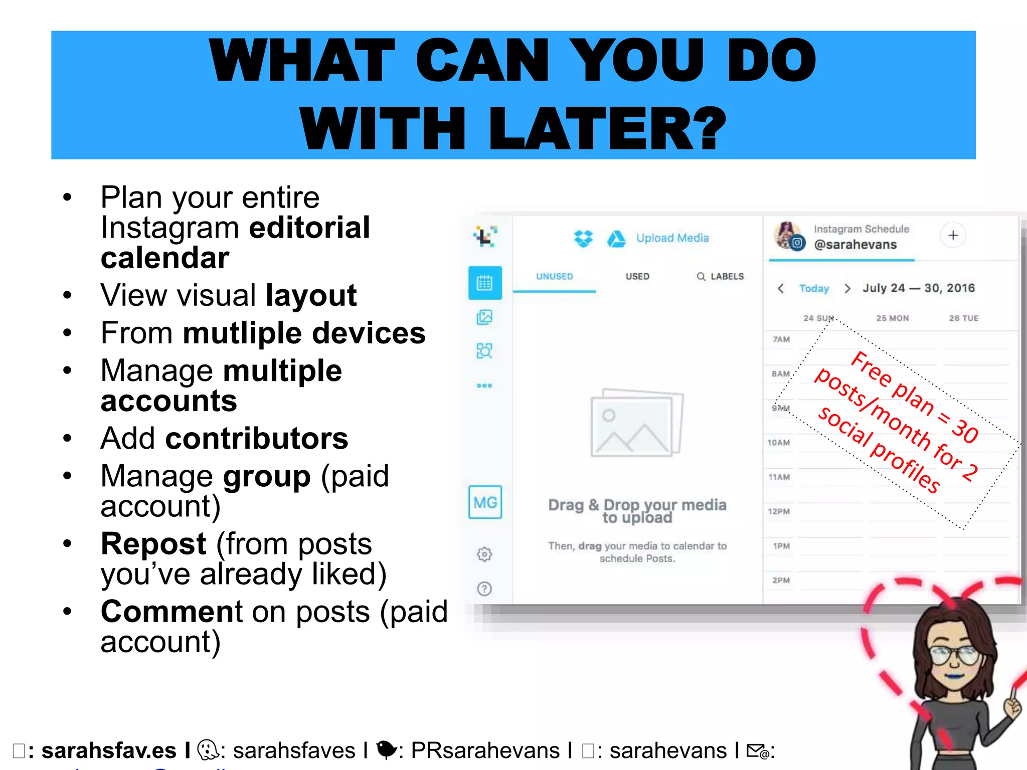 🖥: sarahsfav.es I 👻: sarahsfaves I 🐤: PRsarahevans I 🖥: sarahevans I 📧:
WHAT CAN YOU DO
WITH LATER?
• Plan your entire
Instagram editorial
calendar
• View visual layout
• From mutliple devices
• Manage multiple
accounts
• Add contributors
• Manage group (paid
account)
• Repost (from posts
you’ve already liked)
• Comment on posts (paid
account)
 