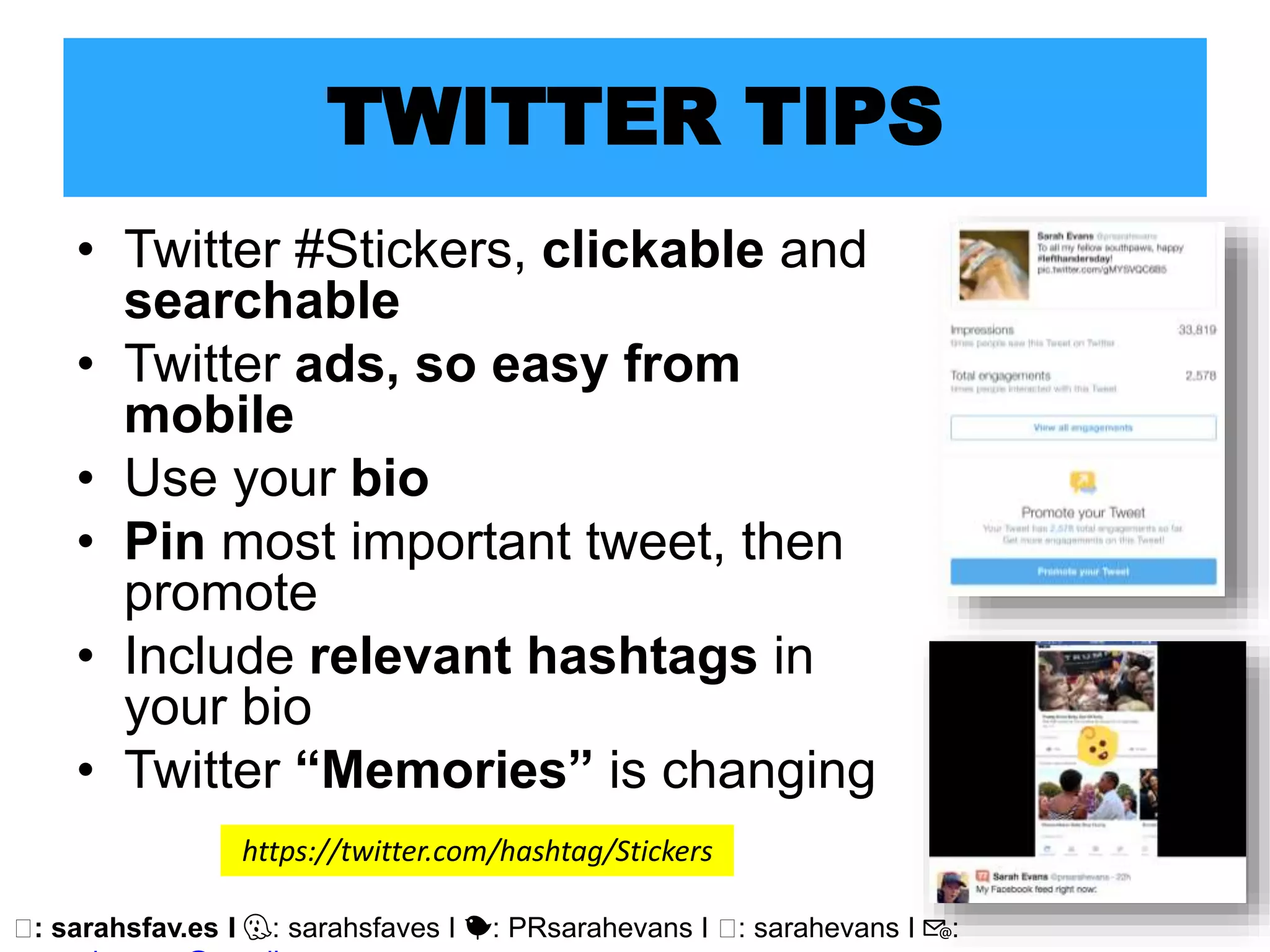 🖥: sarahsfav.es I 👻: sarahsfaves I 🐤: PRsarahevans I 🖥: sarahevans I 📧:
TWITTER TIPS
• Twitter #Stickers, clickable and
searchable
• Twitter ads, so easy from
mobile
• Use your bio
• Pin most important tweet, then
promote
• Include relevant hashtags in
your bio
• Twitter “Memories” is changing
https://twitter.com/hashtag/Stickers
 