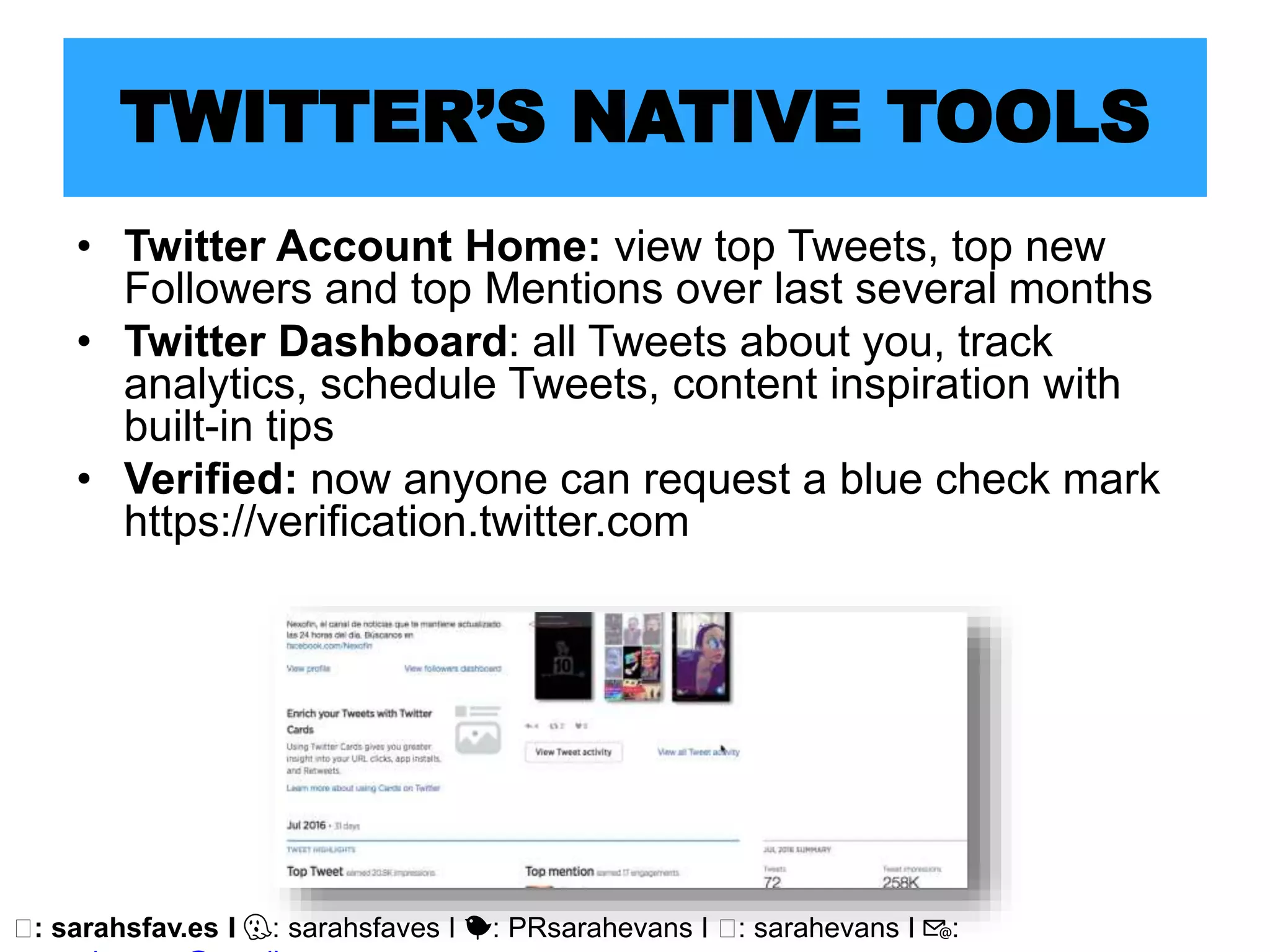 🖥: sarahsfav.es I 👻: sarahsfaves I 🐤: PRsarahevans I 🖥: sarahevans I 📧:
TWITTER’S NATIVE TOOLS
• Twitter Account Home: view top Tweets, top new
Followers and top Mentions over last several months
• Twitter Dashboard: all Tweets about you, track
analytics, schedule Tweets, content inspiration with
built-in tips
• Verified: now anyone can request a blue check mark
https://verification.twitter.com
 
