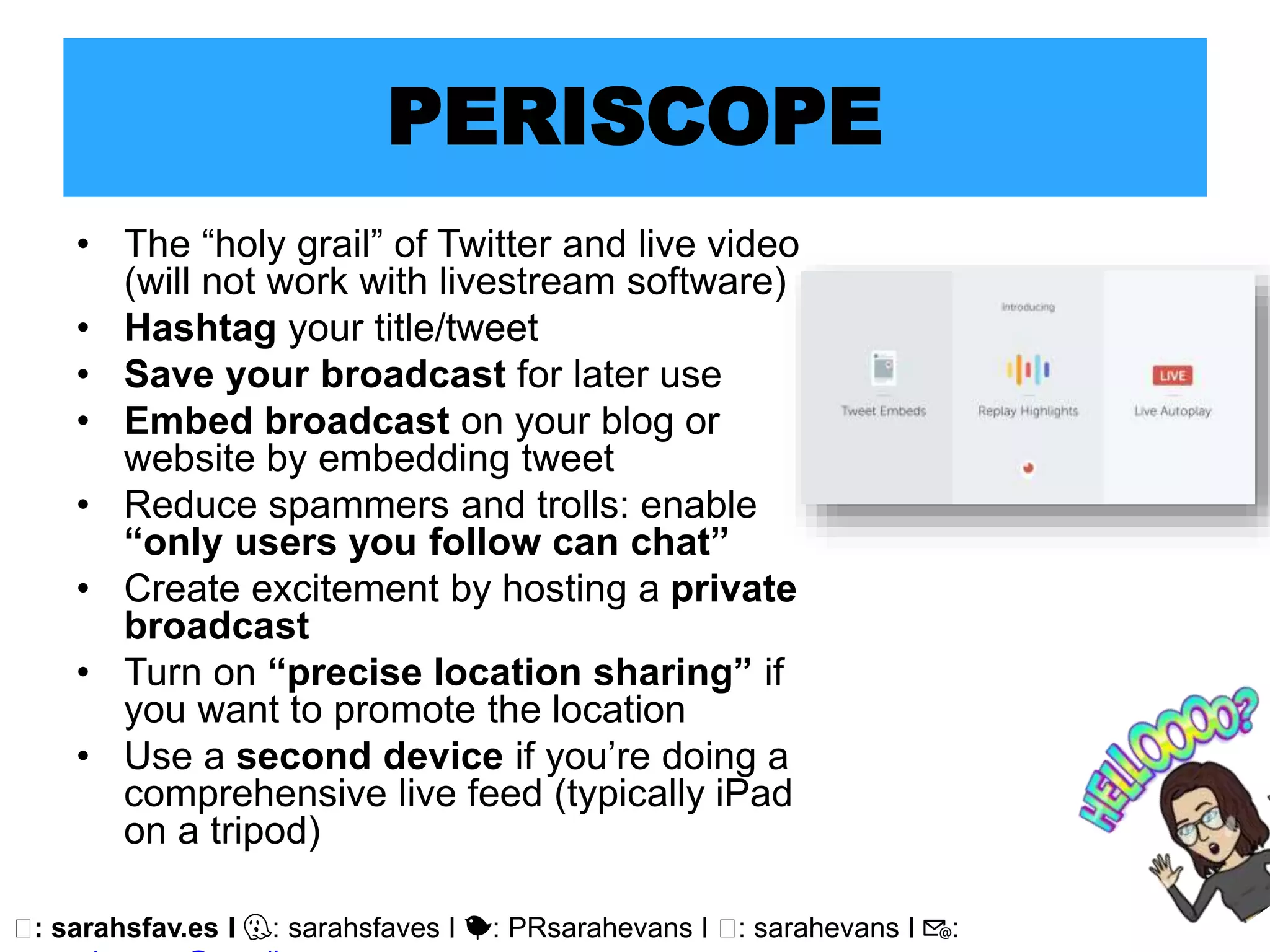 🖥: sarahsfav.es I 👻: sarahsfaves I 🐤: PRsarahevans I 🖥: sarahevans I 📧:
PERISCOPE
• The “holy grail” of Twitter and live video
(will not work with livestream software)
• Hashtag your title/tweet
• Save your broadcast for later use
• Embed broadcast on your blog or
website by embedding tweet
• Reduce spammers and trolls: enable
“only users you follow can chat”
• Create excitement by hosting a private
broadcast
• Turn on “precise location sharing” if
you want to promote the location
• Use a second device if you’re doing a
comprehensive live feed (typically iPad
on a tripod)
 