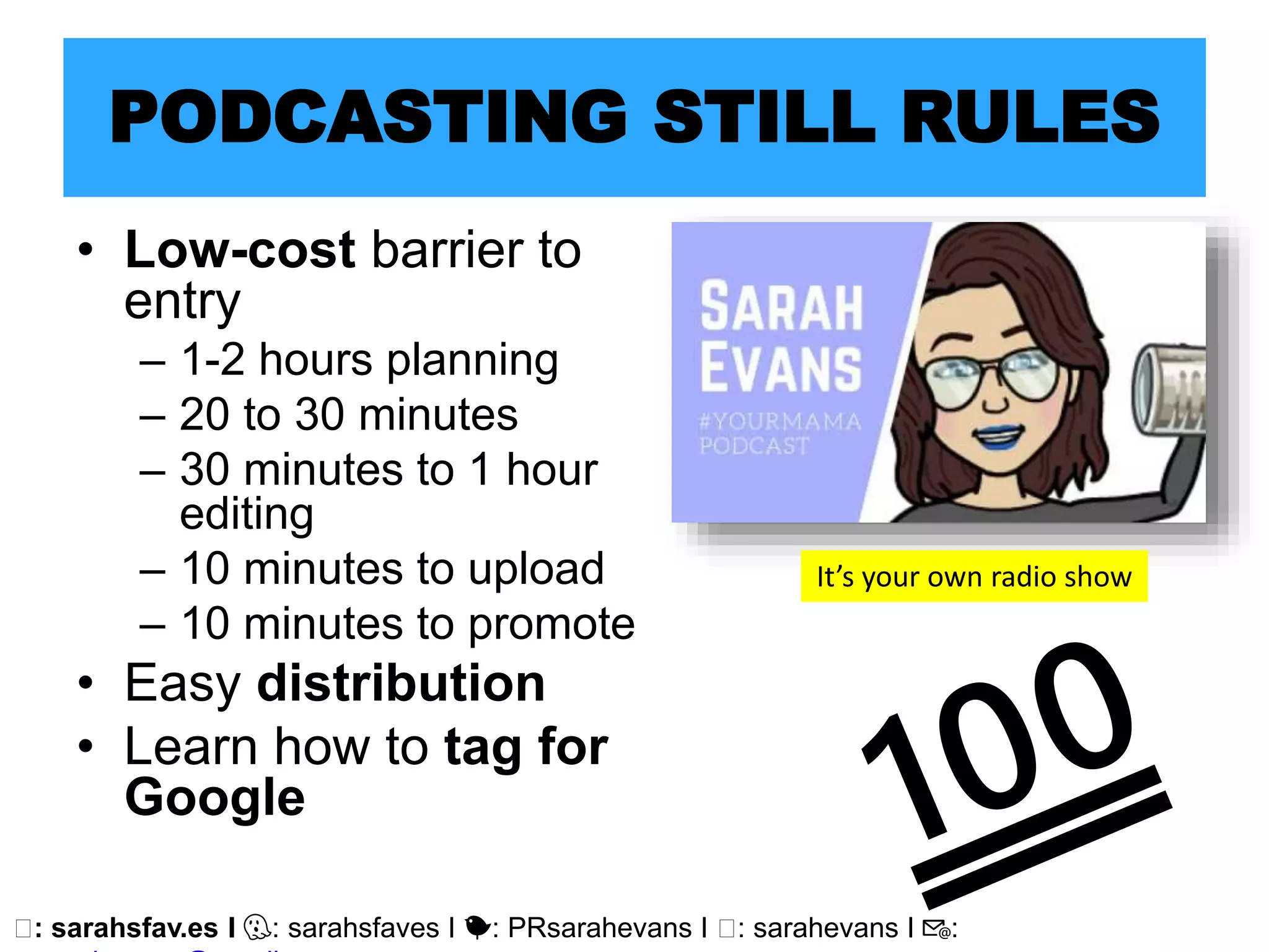 🖥: sarahsfav.es I 👻: sarahsfaves I 🐤: PRsarahevans I 🖥: sarahevans I 📧:
PODCASTING STILL RULES
• Low-cost barrier to
entry
– 1-2 hours planning
– 20 to 30 minutes
– 30 minutes to 1 hour
editing
– 10 minutes to upload
– 10 minutes to promote
• Easy distribution
• Learn how to tag for
Google
It’s your own radio show
 