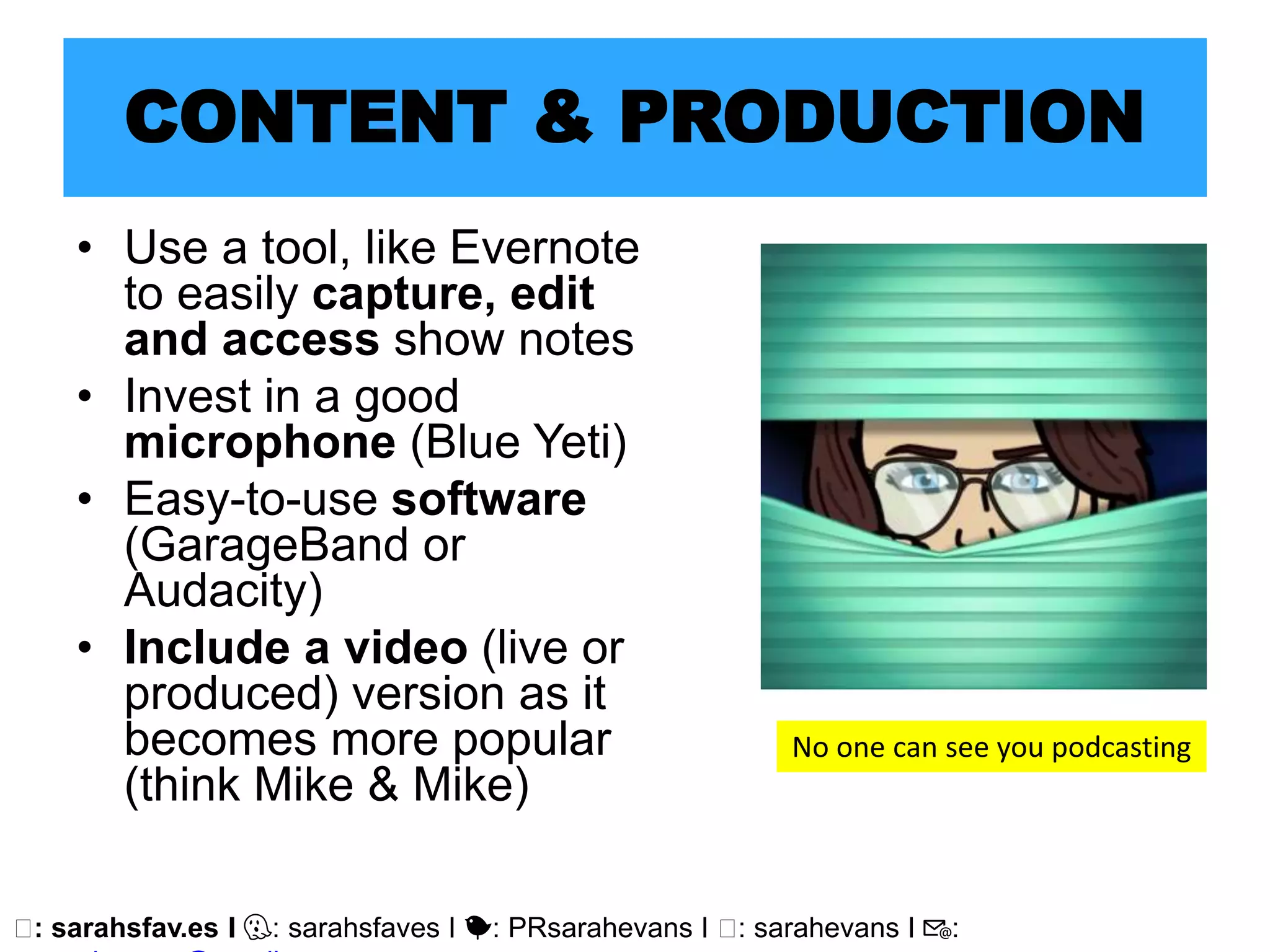 🖥: sarahsfav.es I 👻: sarahsfaves I 🐤: PRsarahevans I 🖥: sarahevans I 📧:
CONTENT & PRODUCTION
• Use a tool, like Evernote
to easily capture, edit
and access show notes
• Invest in a good
microphone (Blue Yeti)
• Easy-to-use software
(GarageBand or
Audacity)
• Include a video (live or
produced) version as it
becomes more popular
(think Mike & Mike)
No one can see you podcasting
 