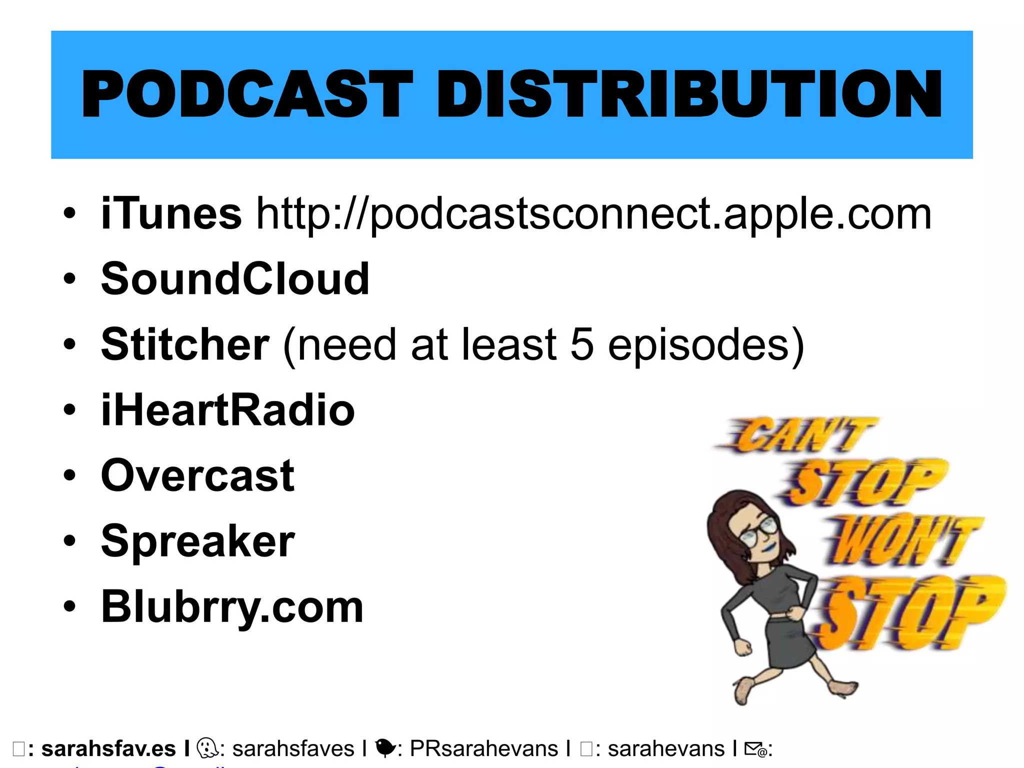 🖥: sarahsfav.es I 👻: sarahsfaves I 🐤: PRsarahevans I 🖥: sarahevans I 📧:
PODCAST DISTRIBUTION
• iTunes http://podcastsconnect.apple.com
• SoundCloud
• Stitcher (need at least 5 episodes)
• iHeartRadio
• Overcast
• Spreaker
• Blubrry.com
 