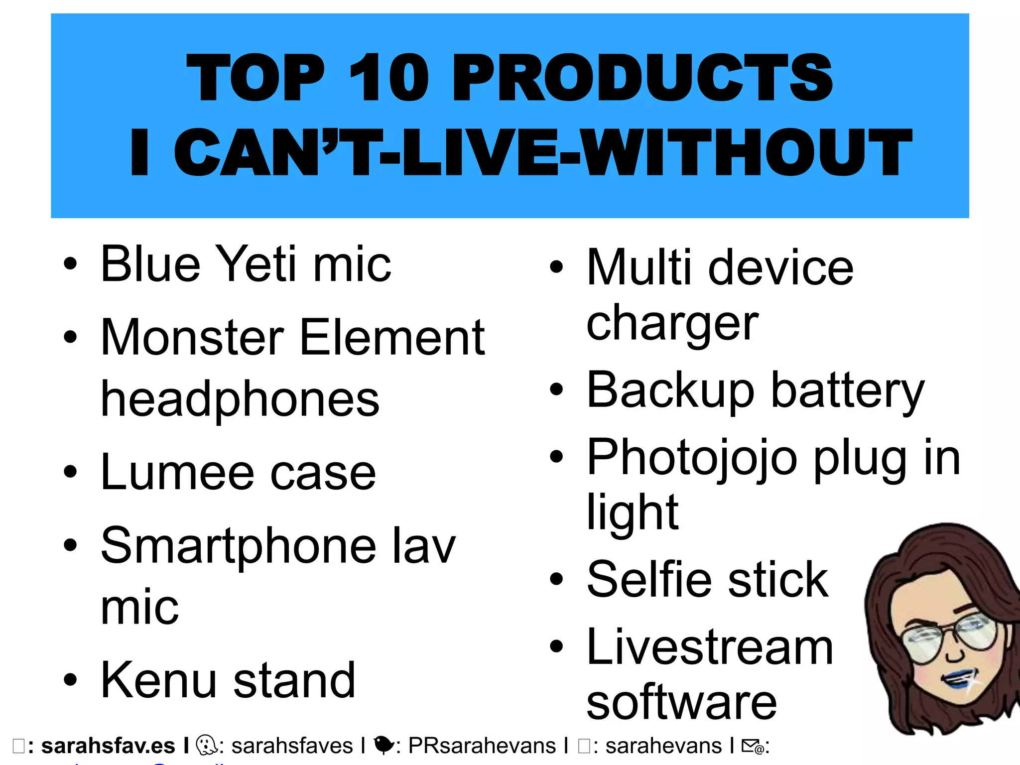 🖥: sarahsfav.es I 👻: sarahsfaves I 🐤: PRsarahevans I 🖥: sarahevans I 📧:
• Blue Yeti mic
• Monster Element
headphones
• Lumee case
• Smartphone lav
mic
• Kenu stand
TOP 10 PRODUCTS
I CAN’T-LIVE-WITHOUT
• Multi device
charger
• Backup battery
• Photojojo plug in
light
• Selfie stick
• Livestream
software
 
