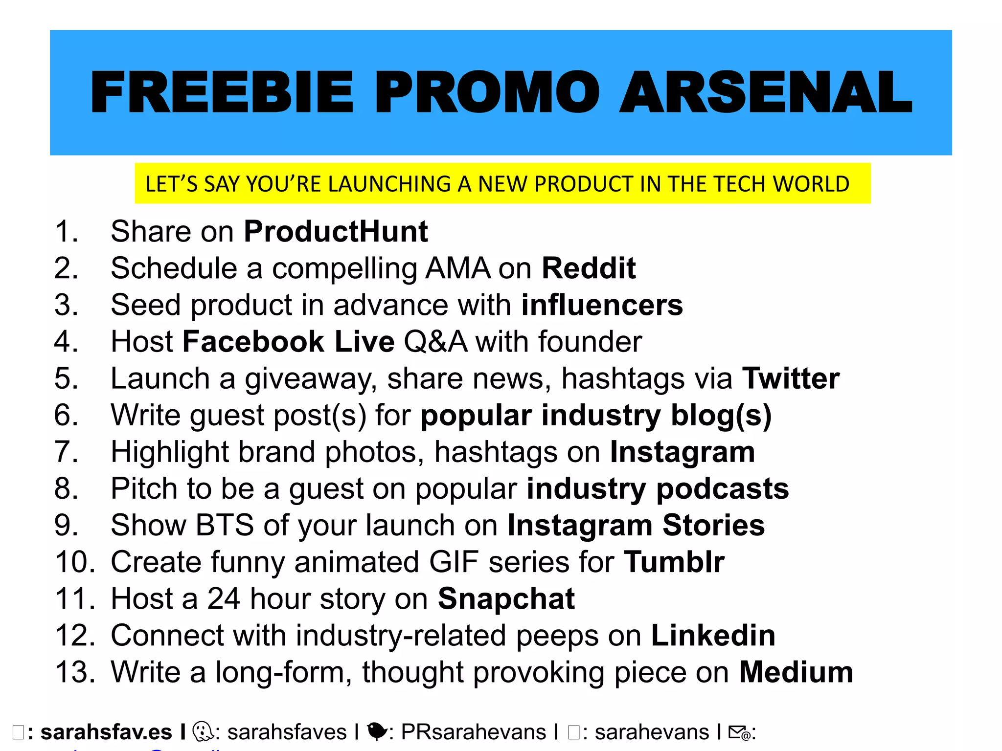 🖥: sarahsfav.es I 👻: sarahsfaves I 🐤: PRsarahevans I 🖥: sarahevans I 📧:
FREEBIE PROMO ARSENAL
1. Share on ProductHunt
2. Schedule a compelling AMA on Reddit
3. Seed product in advance with influencers
4. Host Facebook Live Q&A with founder
5. Launch a giveaway, share news, hashtags via Twitter
6. Write guest post(s) for popular industry blog(s)
7. Highlight brand photos, hashtags on Instagram
8. Pitch to be a guest on popular industry podcasts
9. Show BTS of your launch on Instagram Stories
10. Create funny animated GIF series for Tumblr
11. Host a 24 hour story on Snapchat
12. Connect with industry-related peeps on Linkedin
13. Write a long-form, thought provoking piece on Medium
LET’S SAY YOU’RE LAUNCHING A NEW PRODUCT IN THE TECH WORLD
 