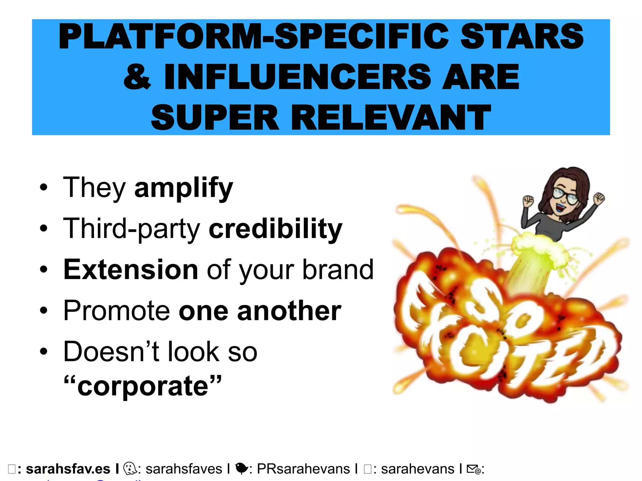 🖥: sarahsfav.es I 👻: sarahsfaves I 🐤: PRsarahevans I 🖥: sarahevans I 📧:
PLATFORM-SPECIFIC STARS
& INFLUENCERS ARE
SUPER RELEVANT
• They amplify
• Third-party credibility
• Extension of your brand
• Promote one another
• Doesn’t look so
“corporate”
 