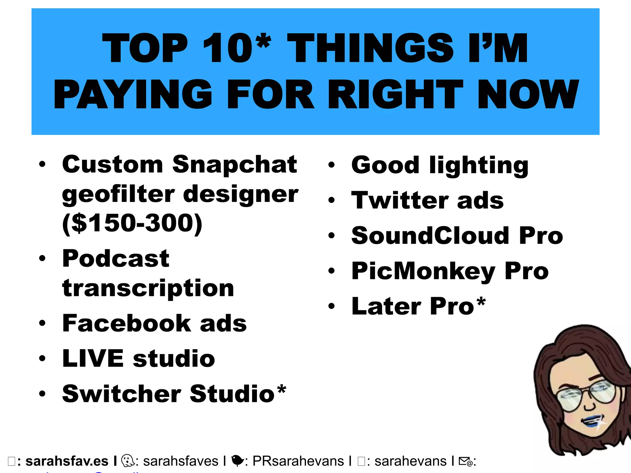 🖥: sarahsfav.es I 👻: sarahsfaves I 🐤: PRsarahevans I 🖥: sarahevans I 📧:
• Custom Snapchat
geofilter designer
($150-300)
• Podcast
transcription
• Facebook ads
• LIVE studio
• Switcher Studio*
TOP 10* THINGS I’M
PAYING FOR RIGHT NOW
• Good lighting
• Twitter ads
• SoundCloud Pro
• PicMonkey Pro
• Later Pro*
 