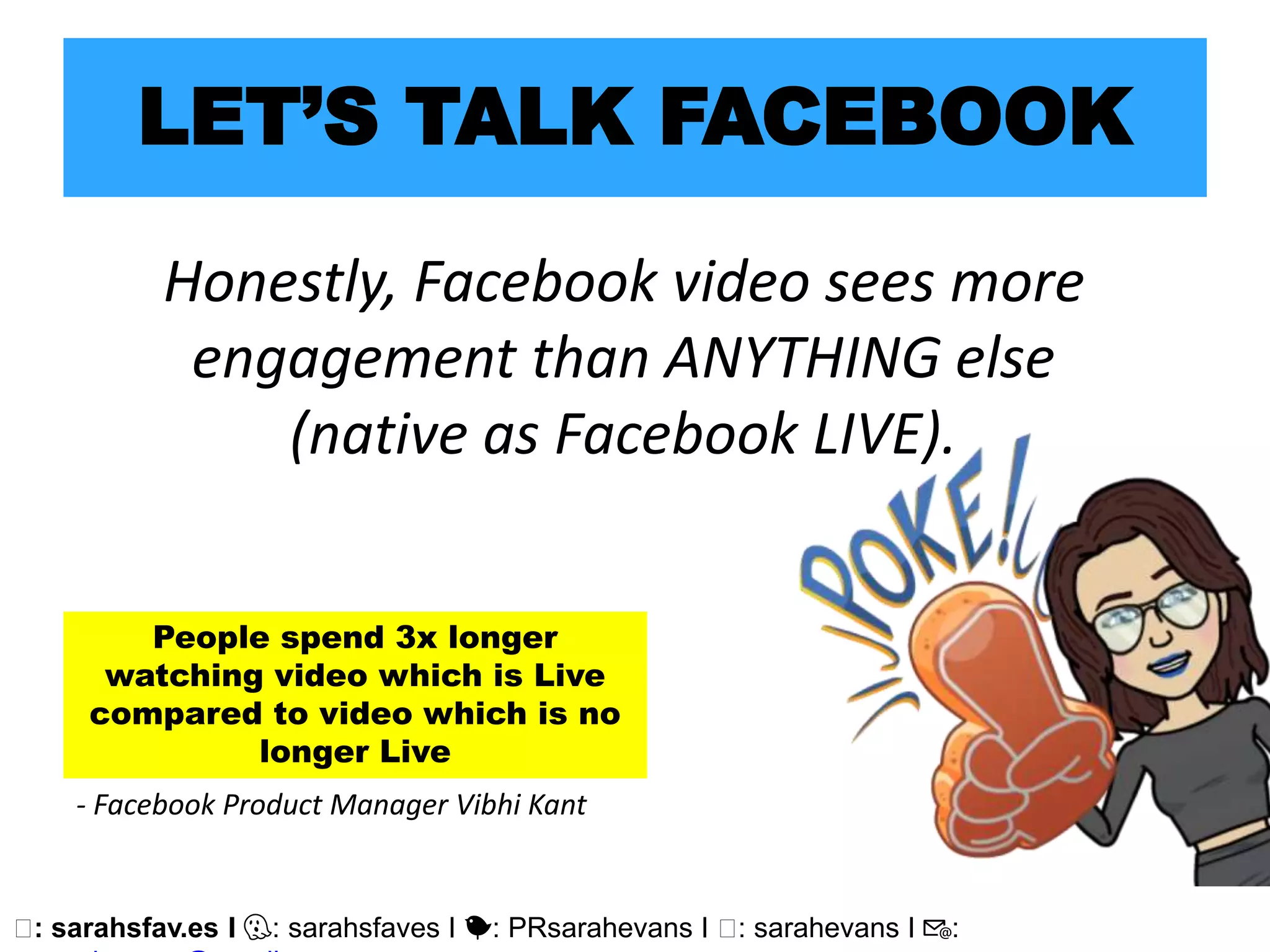 🖥: sarahsfav.es I 👻: sarahsfaves I 🐤: PRsarahevans I 🖥: sarahevans I 📧:
LET’S TALK FACEBOOK
Honestly, Facebook video sees more
engagement than ANYTHING else
(native as Facebook LIVE).
People spend 3x longer
watching video which is Live
compared to video which is no
longer Live
- Facebook Product Manager Vibhi Kant
 