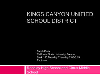 KINGS CANYON UNIFIED
SCHOOL DISTRICT




     Sarah Faria
     California State University, Fresno
     Swrk 180 Tuesday Thursday 2:00-3:15,
     Espinosa


Reedley High School and Citrus Middle
School
 