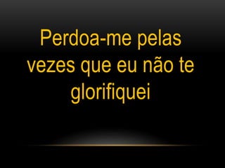 Perdoa-me pelas
vezes que eu não te
glorifiquei
 