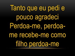 Tanto que eu pedi e
pouco agradeci
Perdoa-me, perdoa-
me recebe-me como
filho perdoa-me
 