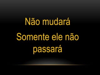 Não mudará
Somente ele não
passará
 