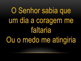 O Senhor sabia que
um dia a coragem me
faltaria
Ou o medo me atingiria
 