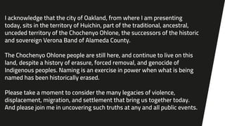 I acknowledge that the city of Oakland, from where I am presenting
today, sits in the territory of Huichin, part of the traditional, ancestral,
unceded territory of the Chochenyo Ohlone, the successors of the historic
and sovereign Verona Band of Alameda County.
The Chochenyo Ohlone people are still here, and continue to live on this
land, despite a history of erasure, forced removal, and genocide of
Indigenous peoples. Naming is an exercise in power when what is being
named has been historically erased.
Please take a moment to consider the many legacies of violence,
displacement, migration, and settlement that bring us together today.
And please join me in uncovering such truths at any and all public events.
 