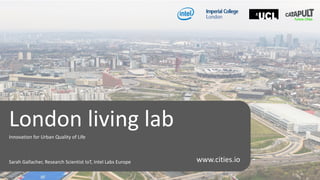 • Innovation for Urban Quality of Life
London living lab
Innovation for Urban Quality of Life
Sarah Gallacher, Research Scientist IoT, Intel Labs Europe www.cities.io
 