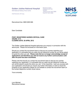 Beardmore Street
Golden Jubilee National Hospital                 Clydebank G81 4HX
NHS National Waiting Times Centre                Scotland
                                                 Telephone 0141 951 5000
                                                 Fax 0141 951 5500
Chief Executive Jill Young




Recruitment line: 0800 0283 666




Dear Candidate



POST: REGISTERED NURSES CRITICAL CARE
HOURS: 37.5
CLOSING DATE: 20 APRIL 2012


The Golden Jubilee National Hospital welcomes your enquiry in connection with the
above post. Please find enclosed an information pack.

Should you contact the recruitment team to discuss any queries regarding your
application it is advisable that you retain the job reference number as you will be asked
to quote this when you call. Please note that we no longer acknowledge receipt of
applications and therefore you will not receive any further communication until
after the post has been shortlisted.

Please note that should you contact the recruitment team to discuss any queries
regarding your application, it is advisable that you retain the job reference number as
you will be asked to quote this when you call. In the meantime, I wish you success with
your application and should you require any further information or wish to check the
progress of your application please do not hesitate to contact the recruitment team on
the contact telephone number shown above.

Yours sincerely




Lynn Mitchell
Recruitment Adviser
 