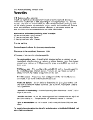 NHS National Waiting Times Centre

Benefits
NHS Superannuation scheme:
All staff are eligible to join this scheme from date of commencement. Employee
contributions vary from 5% to 8.5% depending on annual pensionable pay. Benefits
include a lump sum and pension when you retire, life assurance of 2 years’ pay while
you are working, pension and allowances for your spouse and children in the event of
death, and benefits for ill-health retirement. Members of the scheme receive tax
relief on contributions and Lower National Insurance contributions.

Annual leave entitlement (including public holidays):
35 days annual leave on appointment
37 days annual leave after 5 years
41 days annual leave after 10 years

Free car parking

Continuing professional development opportunities

Discounts at the associated Beardmore Hotel

Wide range of voluntary benefits also available:

    Personal accident plan – A benefit which provides tax free payments if you are
    hospitalised, suffer from burns or fractures or suffer a disabling injury. Cost of cover
    ranges from a minimum of £1.50 per month for single cover to £3.00 per month for
    family cover.

    WellWoman plan – This benefit provides up to £6,000 tax free financial support in
    the event of diagnosis of female cancer. Premiums are age related and start at
    £3.00 per month. No medical is required to join the plan.

    Travel insurance – Prices range from £2.95 per month for individual European
    cover to £5.75 per month for family Worldwide cover.

    The Health Scheme – Covers a total of 28 benefits and gives you a tax free cash
    lump sum to assist with medical expenses. Cost is per unit, ranging from £5.85 to
    £22.32 per month.

    Leisure Club membership – Get fit and healthy at the Beardmore Leisure Club for
    only £28 per month.

    Childcare vouchers – If you are a working parent with children under the age of 16
    you could save up to £1,196 per parent, per annum on the cost of childcare.

    Cycle to work scheme – A tax incentive to reduce air pollution and improve your
    health.

For more information about the benefits and discounts available to NHS staff, visit
www.nhsdiscounts.com
 