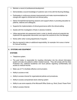 •   Maintain a record of professional development.

  •   Demonstrates a sound knowledge of customer care in line with the Nursing Strategy.

  •   Participates in continuous process improvements and make recommendations for
      change with regard to clinical and non-clinical policy.

  •   Deliver formal/informal teaching sessions and support others in providing education to
      patients, relatives and colleagues.

  •   Supports the implementation of clinical governance within the clinical setting.

  •   Assists with the investigation of facts in adverse incidents.

  •   Utilise appropriate risk assessment tools in order to identify actual and potential risk,
      implement the appropriate intervention and report the outcome to the Line Manager.

  •   Works within other nursing departments if required.

  •   May be required to take on additional responsibility, for example: link nurse or trainer
      for manual handling.


6. SYSTEMS AND EQUIPMENT

 SYSTEMS

  •   Telephone system.

  •   The post holder is responsible for inputting information into the clinical information
      system and also into patient’s written medical records. They will comply with the Data
      Protection Act, Caldicott Guidelines and local policies regarding confidentiality and
      access to medical records.

  •   Make use of IT to facilitate effective communication.

  •   Ability to access e-mail.

  •   Ability to access intranet for organisational policies and procedures.

  •   Ability to access computerised stock ordering system

  •   Ability to use some aspects of the Microsoft Office Suite e.g. Word, Excel, Power Point

  •   Ability to access Internet.
 