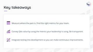 Key takeaways
Measure where the pain is. Find the right metrics for your team.
Convey QAs value by using the metrics your leadership is using. Be transparent.
Integrate testing into development so you can make continuous improvements.
 