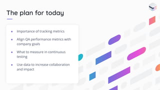 The plan for today
● Importance of tracking metrics
● Align QA performance metrics with
company goals
● What to measure in continuous
testing
● Use data to increase collaboration
and impact
 