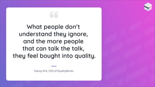 What people don’t
understand they ignore,
and the more people
that can talk the talk,
they feel bought into quality.
Stacey Kirk, CEO of QualityWorks
 