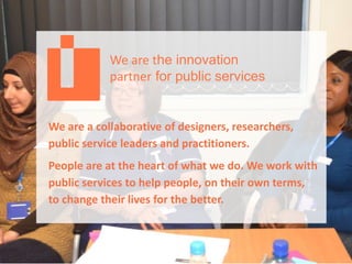 We are the innovation
partner for public services
We are a collaborative of designers, researchers,
public service leaders and practitioners.
People are at the heart of what we do. We work with
public services to help people, on their own terms,
to change their lives for the better.
 