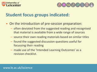 Student focus groups indicated:
• On the introduction of pre-session preparation:
– often deviated from the suggested reading and recognised
that material is available from a wide range of sources
– source their own reading materials based on similar titles
– found the suggested discussion questions useful for
focussing their reading
– made use of the ‘Intended Learning Outcomes’ as a
revision checklist.

www.le.ac.uk/iscience

 