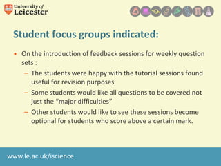 Student focus groups indicated:
• On the introduction of feedback sessions for weekly question
sets :
– The students were happy with the tutorial sessions found
useful for revision purposes
– Some students would like all questions to be covered not
just the “major difficulties”
– Other students would like to see these sessions become
optional for students who score above a certain mark.

www.le.ac.uk/iscience

 