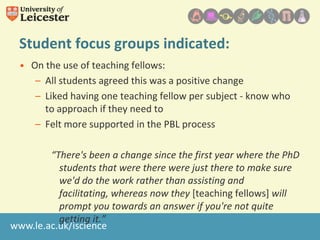 Student focus groups indicated:
• On the use of teaching fellows:
– All students agreed this was a positive change
– Liked having one teaching fellow per subject - know who
to approach if they need to
– Felt more supported in the PBL process
“There's been a change since the first year where the PhD
students that were there were just there to make sure
we'd do the work rather than assisting and
facilitating, whereas now they [teaching fellows] will
prompt you towards an answer if you're not quite
getting it.”
www.le.ac.uk/iscience

 
