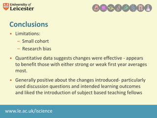 Conclusions
• Limitations:
– Small cohort
– Research bias
• Quantitative data suggests changes were effective - appears
to benefit those with either strong or weak first year averages
most.
• Generally positive about the changes introduced- particularly
used discussion questions and intended learning outcomes
and liked the introduction of subject based teaching fellows
www.le.ac.uk/iscience

 