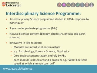 Interdisciplinary Science Programme:
• Interdisciplinary Science programme started in 2004- response to
IOP enquiry
• 3 year undergraduate programme (BSc)

• Natural Sciences content (biology, chemistry, physics and earth
sciences)
• Innovative in two respects:
– Modules are interdisciplinary in nature
– e.g. Astrobiology, Forensic Science, Biophysics
– Core subject content taught entirely by PBL
– each module is based around a problem e.g. “What limits the
speed at which a human can run?”

www.le.ac.uk/iscience

 