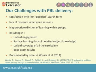 Our Challenges with PBL delivery:
• satisfaction with first “googled” search term
• lack of research in between sessions

• inappropriate division of learning within groups
• Resulting in :
– Lack of engagement
– Surface learning (lack of detailed subject knowledge)
– Lack of coverage of all the curriculum
– poor exam results
• Documented by others ( Wiznia et al. 2012)
Wiznia, D., Korom, R., Marzuf, P., Safdieh J., and Grafstein, B., (2012) PBL.2.0: enhancing problembased learning through increased student participation; Med Educ Online 2012, 17:17375

www.le.ac.uk/iscience

 