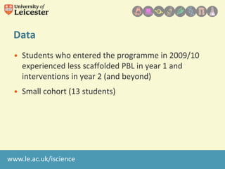 Data
• Students who entered the programme in 2009/10
experienced less scaffolded PBL in year 1 and
interventions in year 2 (and beyond)
• Small cohort (13 students)

www.le.ac.uk/iscience

 