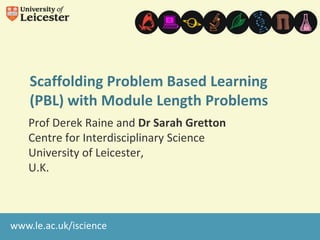 Scaffolding Problem Based Learning
(PBL) with Module Length Problems
Prof Derek Raine and Dr Sarah Gretton
Centre for Interdisciplinary Science
University of Leicester,
U.K.

www.le.ac.uk/iscience

 