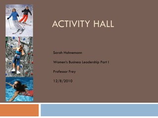 ACTIVITY HALL Sarah Hahnemann Women‘s Business Leadership Part I Professor Frey 12/8/2010 