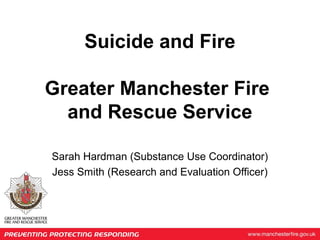 Suicide and Fire
Greater Manchester Fire
and Rescue Service
Sarah Hardman (Substance Use Coordinator)
Jess Smith (Research and Evaluation Officer)
 