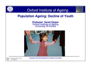 Oxford Institute of Ageing
          Population Ageing: Decline of Youth
                        Professor Sarah Harper
                        Oxford Institute of Ageing
                          University Of Oxford




OXFORD INSTITUTE    Copyright: Wisconsin Department of Children and Families
OF AGEING
 